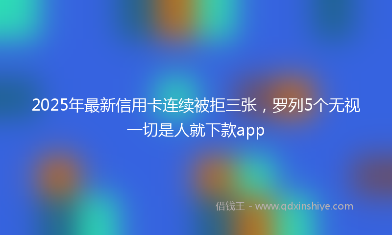 2025年最新信用卡连续被拒三张，罗列5个无视一切是人就下款app