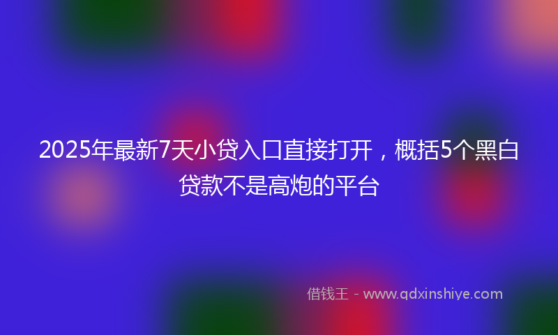 2025年最新7天小贷入口直接打开，概括5个黑白贷款不是高炮的平台