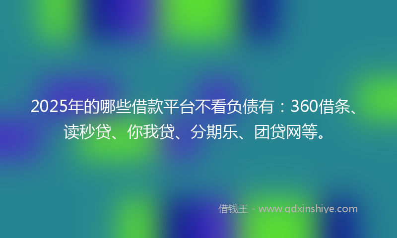 2025年的哪些借款平台不看负债有：360借条、读秒贷、你我贷、分期乐、团贷网等。