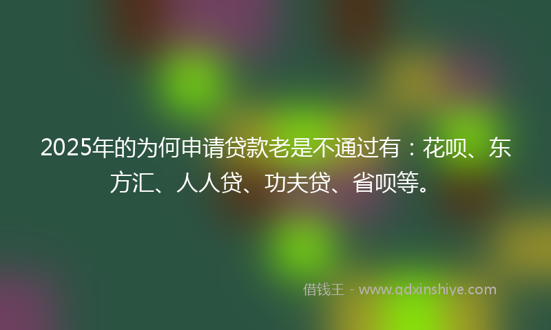 2025年的为何申请贷款老是不通过有：花呗、东方汇、人人贷、功夫贷、省呗等。