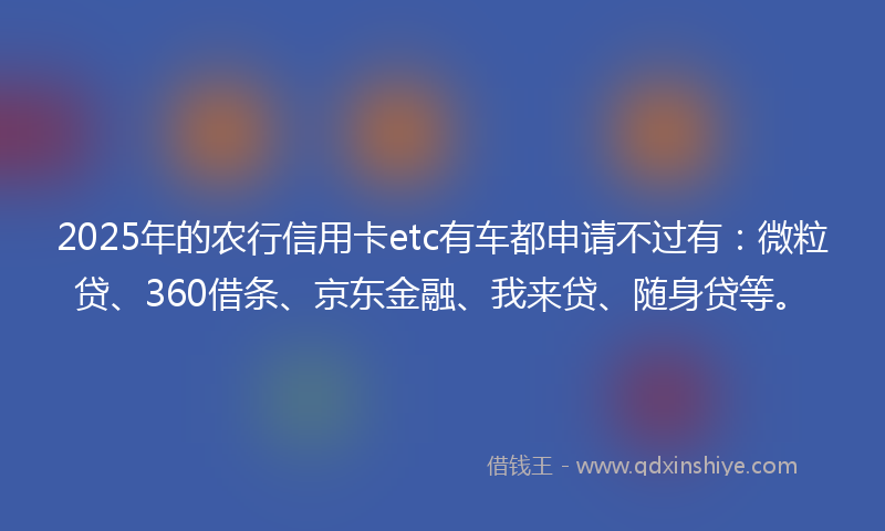 2025年的农行信用卡etc有车都申请不过有：微粒贷、360借条、京东金融、我来贷、随身贷等。