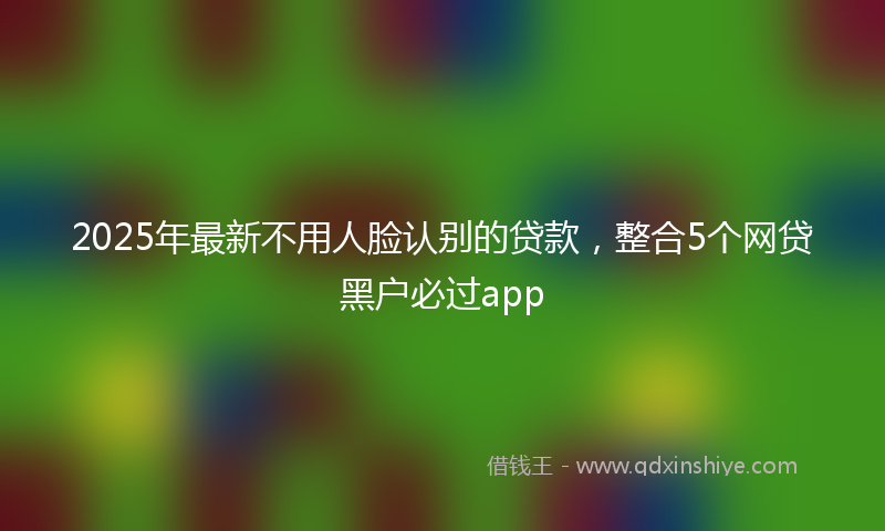 2025年最新不用人脸认别的贷款，整合5个网贷黑户必过app