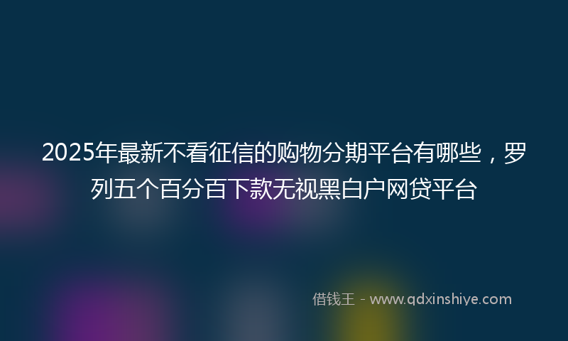 2025年最新不看征信的购物分期平台有哪些，罗列五个百分百下款无视黑白户网贷平台