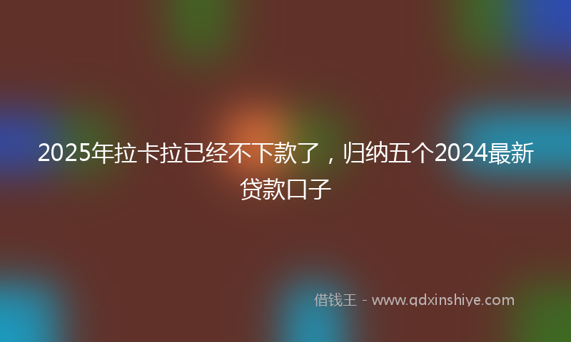 2025年拉卡拉已经不下款了，归纳五个2024最新贷款口子