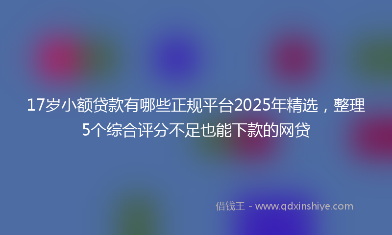 17岁小额贷款有哪些正规平台2025年精选，整理5个综合评分不足也能下款的网贷