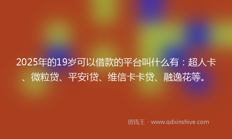 2025年的19岁可以借款的平台叫什么有：超人卡、微粒贷、平安i贷、维信卡卡贷、融逸花等。