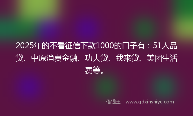 2025年的不看征信下款1000的口子有：51人品贷、中原消费金融、功夫贷、我来贷、美团生活费等。