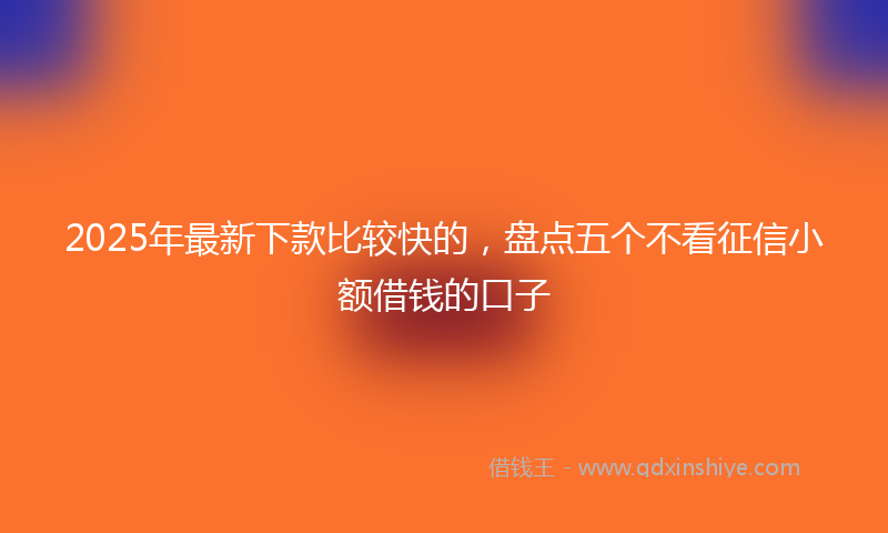 2025年最新下款比较快的，盘点五个不看征信小额借钱的口子