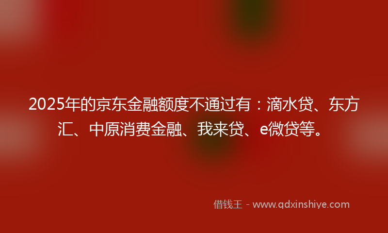 2025年的京东金融额度不通过有：滴水贷、东方汇、中原消费金融、我来贷、e微贷等。