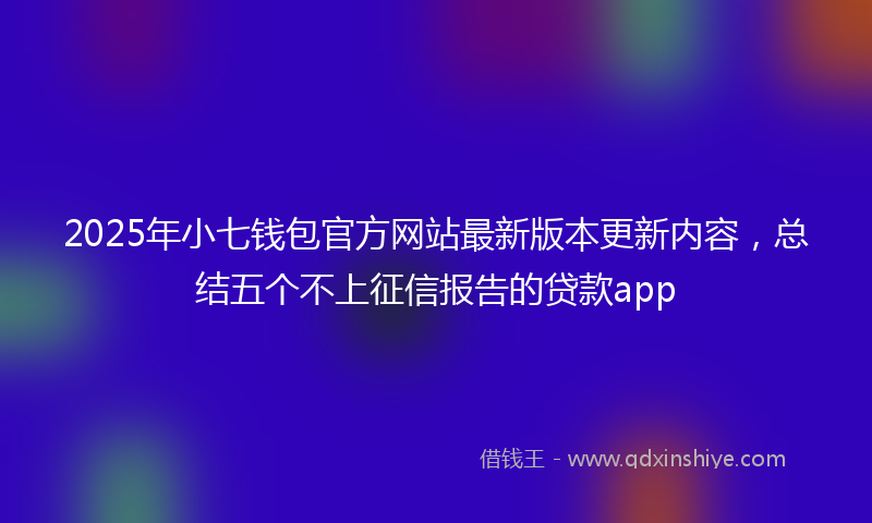 2025年小七钱包官方网站最新版本更新内容，总结五个不上征信报告的贷款app