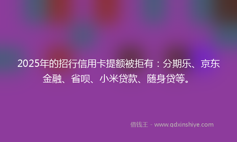 2025年的招行信用卡提额被拒有：分期乐、京东金融、省呗、小米贷款、随身贷等。