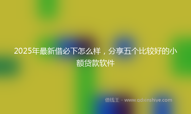 2025年最新借必下怎么样，分享五个比较好的小额贷款软件