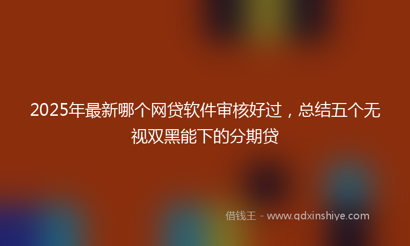 2025年最新哪个网贷软件审核好过，总结五个无视双黑能下的分期贷