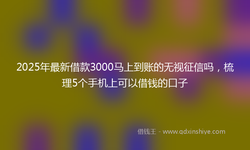 2025年最新借款3000马上到账的无视征信吗，梳理5个手机上可以借钱的口子
