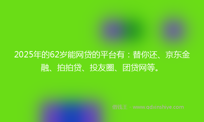 2025年的62岁能网贷的平台有：替你还、京东金融、拍拍贷、投友圈、团贷网等。