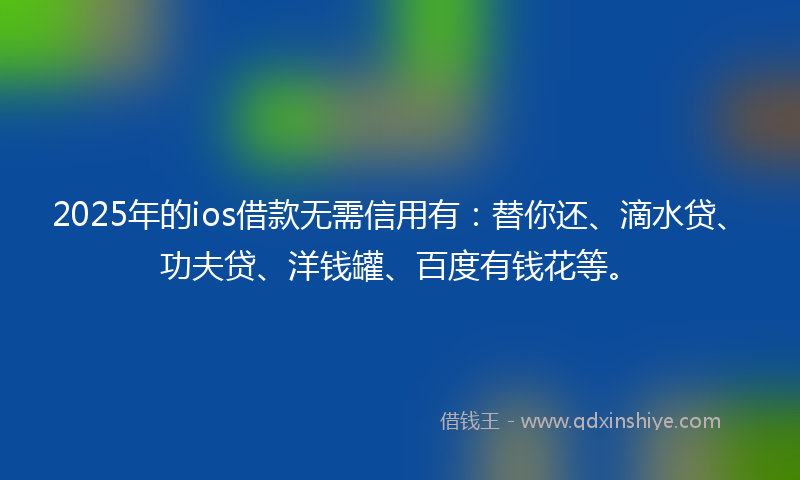 2025年的ios借款无需信用有：替你还、滴水贷、功夫贷、洋钱罐、百度有钱花等。