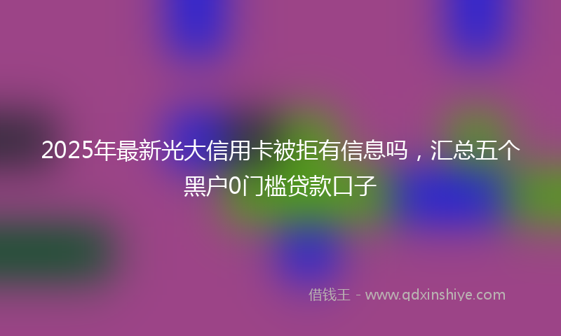 2025年最新光大信用卡被拒有信息吗，汇总五个黑户0门槛贷款口子