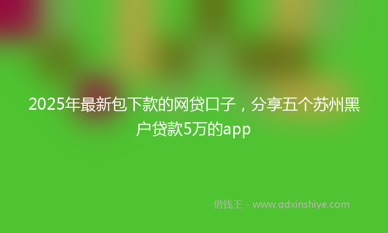 2025年最新包下款的网贷口子，分享五个苏州黑户贷款5万的app