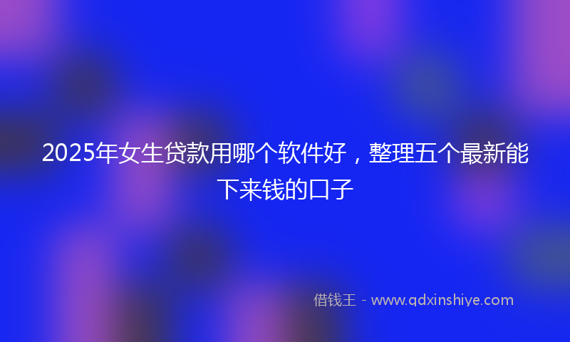 2025年女生贷款用哪个软件好，整理五个最新能下来钱的口子