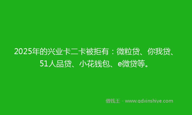 2025年的兴业卡二卡被拒有：微粒贷、你我贷、51人品贷、小花钱包、e微贷等。