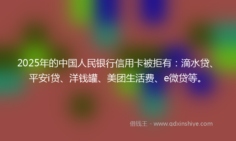 2025年的中国人民银行信用卡被拒有：滴水贷、平安i贷、洋钱罐、美团生活费、e微贷等。