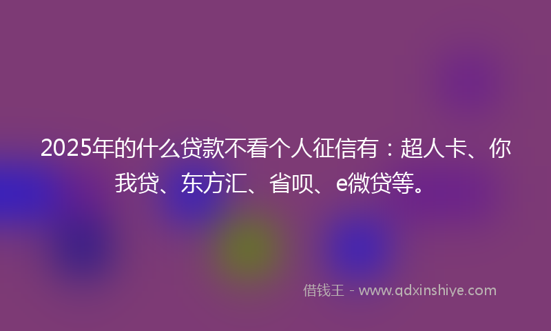 2025年的什么贷款不看个人征信有：超人卡、你我贷、东方汇、省呗、e微贷等。