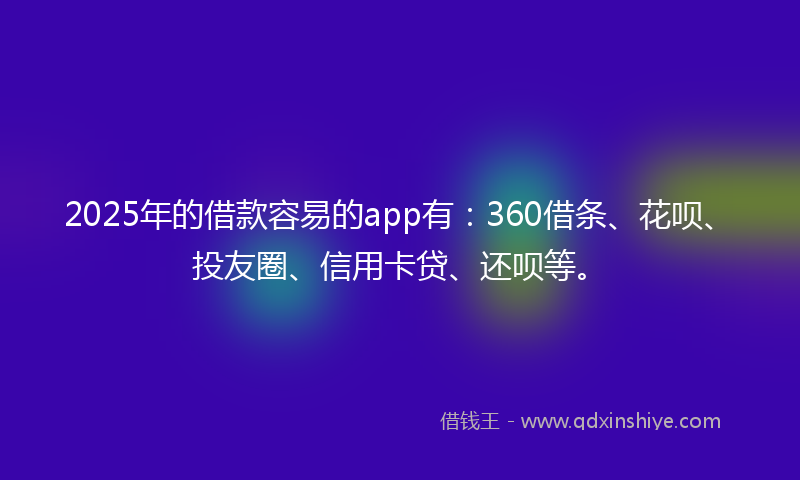2025年的借款容易的app有：360借条、花呗、投友圈、信用卡贷、还呗等。