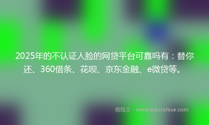 2025年的不认证人脸的网贷平台可靠吗有：替你还、360借条、花呗、京东金融、e微贷等。