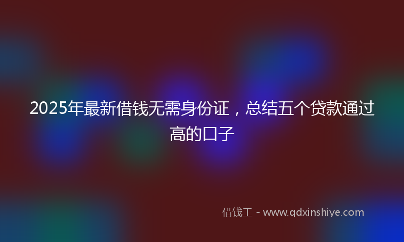 2025年最新借钱无需身份证，总结五个贷款通过高的口子