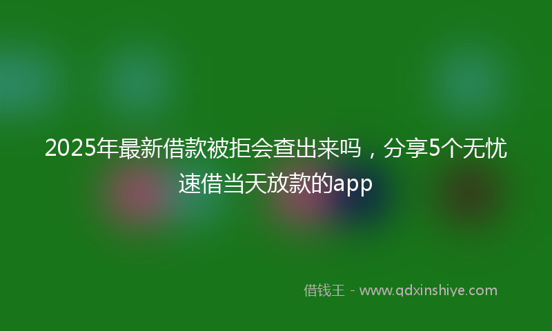 2025年最新借款被拒会查出来吗，分享5个无忧速借当天放款的app