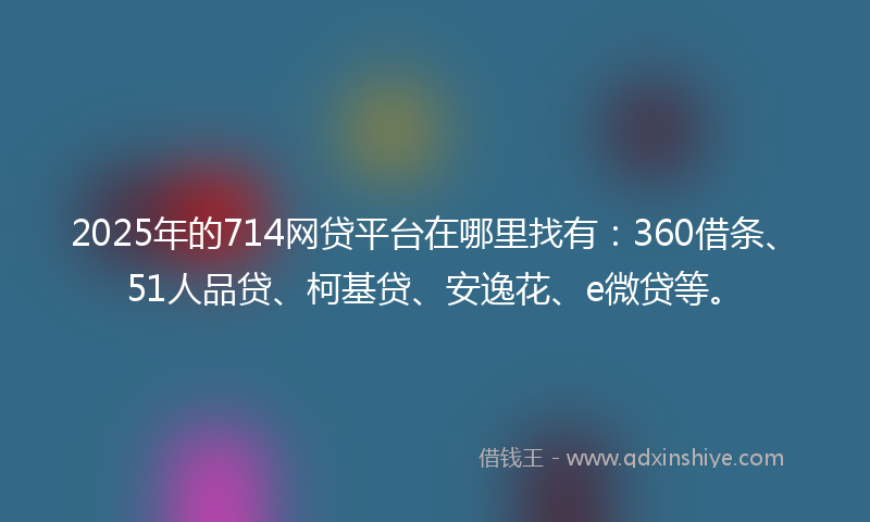 2025年的714网贷平台在哪里找有：360借条、51人品贷、柯基贷、安逸花、e微贷等。