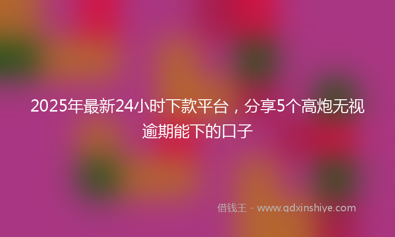 2025年最新24小时下款平台，分享5个高炮无视逾期能下的口子