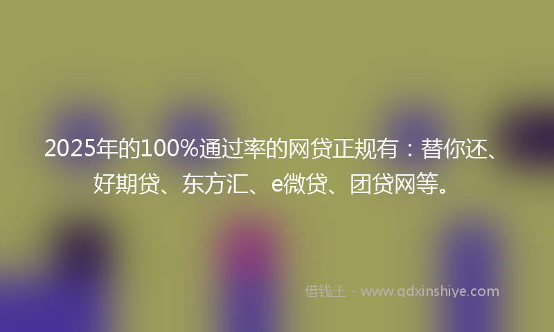 2025年的100%通过率的网贷正规有：替你还、好期贷、东方汇、e微贷、团贷网等。