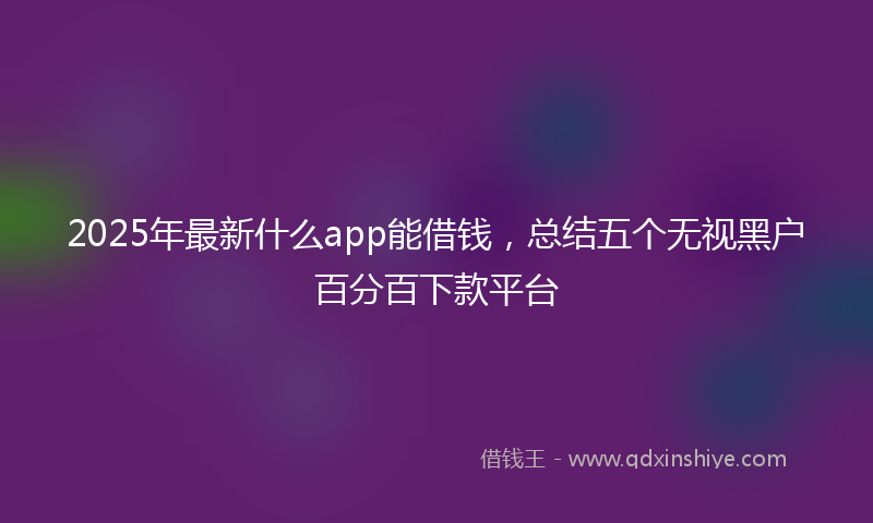 2025年最新什么app能借钱，总结五个无视黑户百分百下款平台