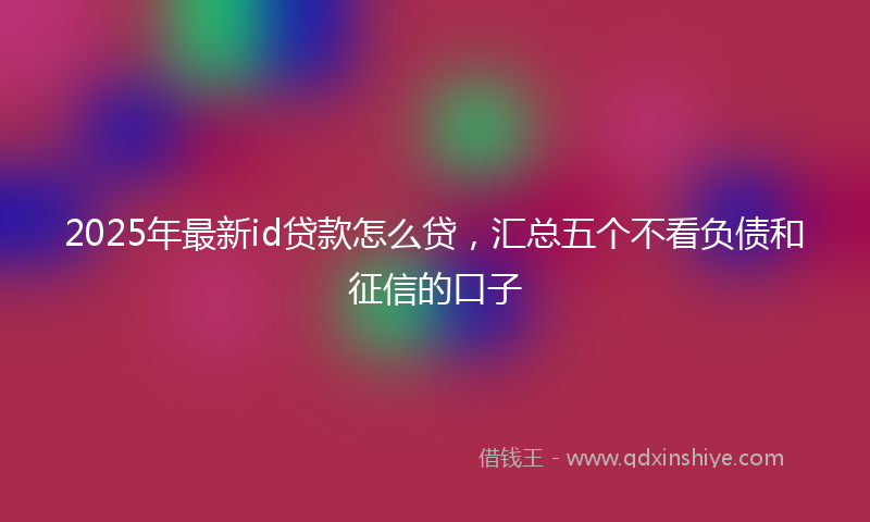 2025年最新id贷款怎么贷，汇总五个不看负债和征信的口子