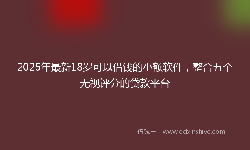 2025年最新18岁可以借钱的小额软件，整合五个无视评分的贷款平台