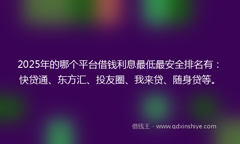 2025年的哪个平台借钱利息最低最安全排名有：快贷通、东方汇、投友圈、我来贷、随身贷等。