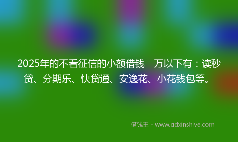 2025年的不看征信的小额借钱一万以下有：读秒贷、分期乐、快贷通、安逸花、小花钱包等。