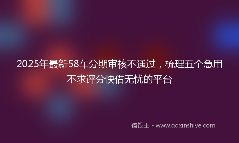 2025年最新58车分期审核不通过，梳理五个急用不求评分快借无忧的平台
