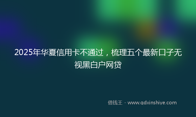 2025年华夏信用卡不通过，梳理五个最新口子无视黑白户网贷