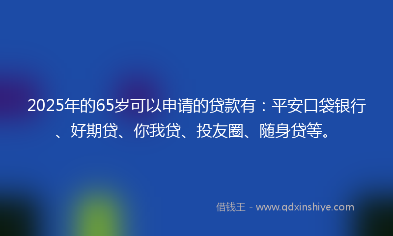 2025年的65岁可以申请的贷款有：平安口袋银行、好期贷、你我贷、投友圈、随身贷等。
