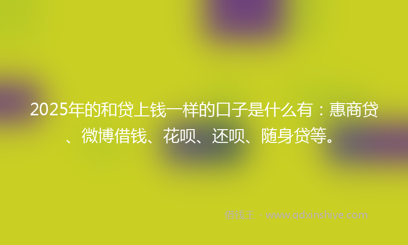 2025年的和贷上钱一样的口子是什么有：惠商贷、微博借钱、花呗、还呗、随身贷等。