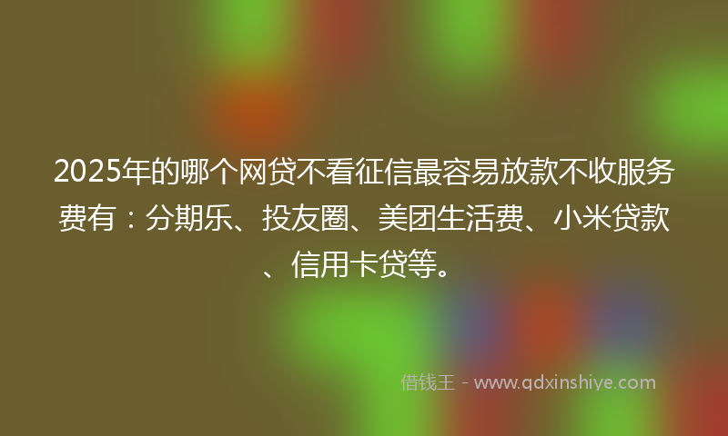 2025年的哪个网贷不看征信最容易放款不收服务费有：分期乐、投友圈、美团生活费、小米贷款、信用卡贷等。
