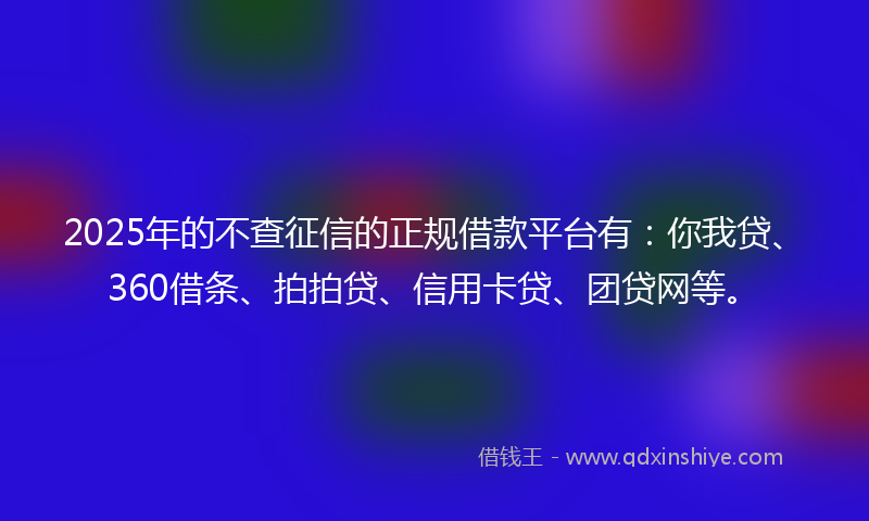 2025年的不查征信的正规借款平台有：你我贷、360借条、拍拍贷、信用卡贷、团贷网等。