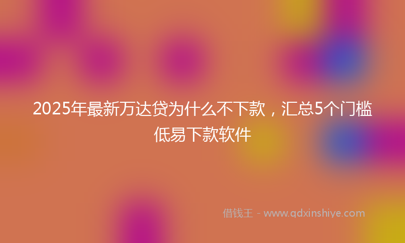 2025年最新万达贷为什么不下款，汇总5个门槛低易下款软件
