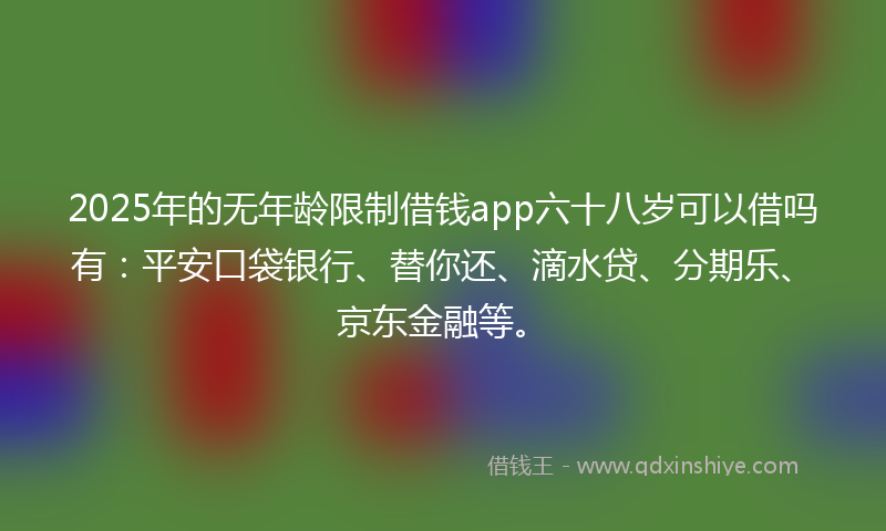2025年的无年龄限制借钱app六十八岁可以借吗有：平安口袋银行、替你还、滴水贷、分期乐、京东金融等。