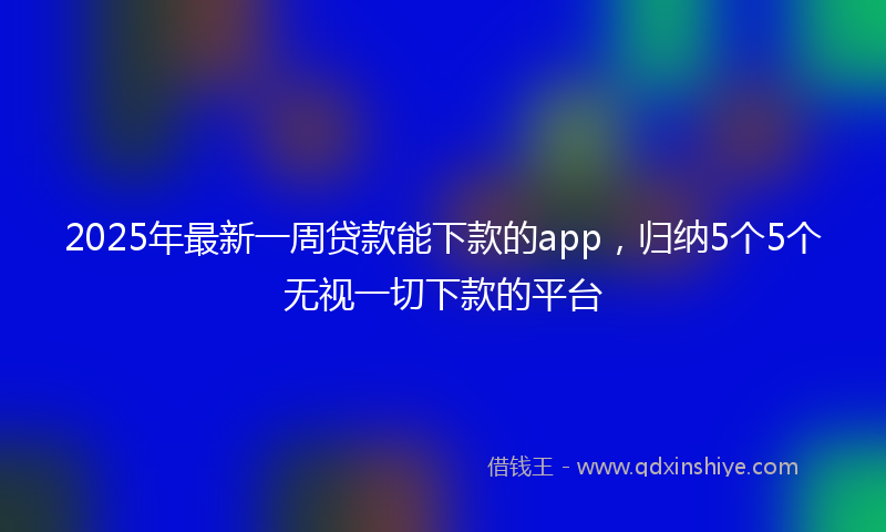 2025年最新一周贷款能下款的app，归纳5个5个无视一切下款的平台