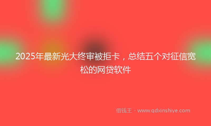 2025年最新光大终审被拒卡，总结五个对征信宽松的网贷软件