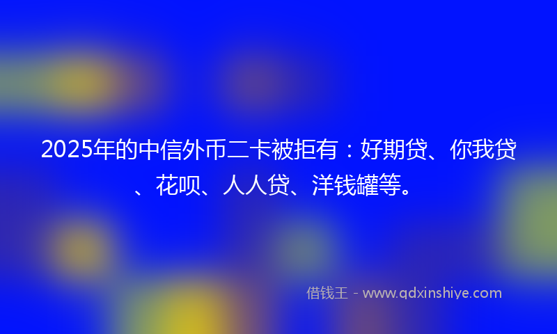 2025年的中信外币二卡被拒有：好期贷、你我贷、花呗、人人贷、洋钱罐等。