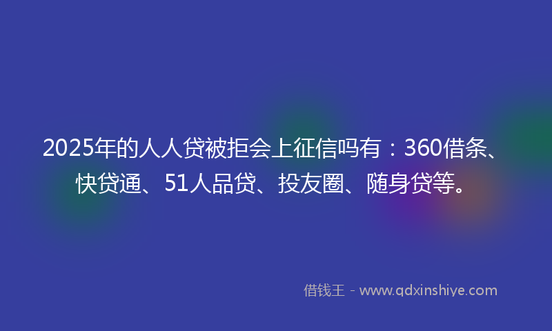 2025年的人人贷被拒会上征信吗有：360借条、快贷通、51人品贷、投友圈、随身贷等。